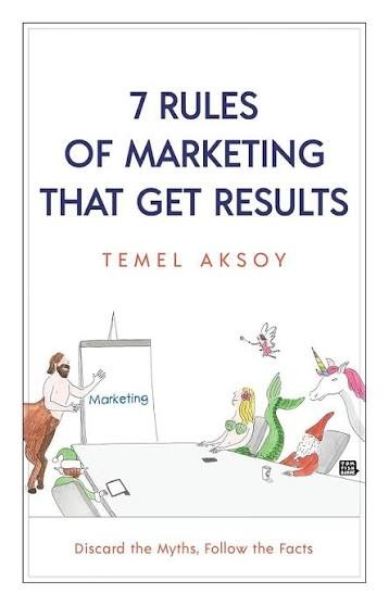 7 Rules of Marketing that Get Results: Discard the Myths, Follow the Facts By Temel Aksoy